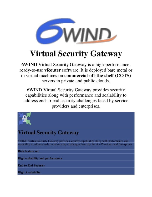 Virtual Security Gateway
6WIND Virtual Security Gateway is a high-performance,
ready-to-use vRouter software. It is deployed bare metal or
in virtual machines on commercial-off-the-shelf (COTS)
servers in private and public clouds.
6WIND Virtual Security Gateway provides security
capabilities along with performance and scalability to
address end-to-end security challenges faced by service
providers and enterprises.
Virtual Security Gateway
6WIND Virtual Security Gateway provides security capabilities along with performance and
scalability to address end-to-end security challenges faced by Service Providers and Enterprises.
Rich feature set
High scalability and performance
End to End Security
High Availability
 