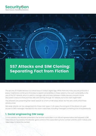 SS7 Attacks and SIM Cloning:
Separating Fact from Fiction
The security of mobile devices is a critical issue in today's digital age. While there are many security protocols in
place, malefactors continue to find ways to exploit vulnerabilities in these systems. One such vulnerability is the
use of the SS7 network, which is used to manage calls and texts between mobile devices. A recent article
discussed a resource that promises SIM card cloning through SS7 attacks, but is this claim legitimate?
The attackers are presenting their latest assault as a form of SIM swap attack. But first, let's clarify what these
attacks entail.
SIM swap attacks can be categorized into three main types. In all cases, the end goal of the attack is to gain
access to SMS messages intended for the victim-subscriber, including messages containing one-time passwords.
1. Social engineering SIM swap
In this scenario, the attacker pretends to be another subscriber or an official representative and requests a SIM
card reissue. If successful, the attacker gains control of the subscriber's phone number until the victim notices and
takes steps to block the number.
 