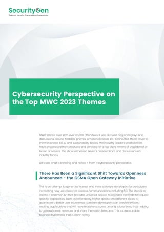 Cybersecurity Perspective on
the Top MWC 2023 Themes
There Has Been a Signiﬁcant Shift Towards Openness
Announced - the GSMA Open Gateway Initiative
This is an attempt to generate interest and invite software developers to participate
in creating new use cases for wireless communications, including 5G. The idea is to
create a common API that provides universal access to operator networks to request
specific capabilities, such as lower delay, higher speed, and different slices, to
guarantee a better user experience. Software developers can create new and
exciting applications that will have massive success among subscribers, thus helping
to generate new revenues and share them with telecoms. This is a reasonable
business hypothesis that is worth trying.
MWC 2023 is over. With over 88,000 attendees, it was a mixed bag of displays and
discussions around foldable phones, emotional robots, LTE-connected Moon Rover to
the metaverse, 5G, AI and sustainability topics. The industry leaders and followers
have showcased their products and services for a few days in front of bewildered or
bored observers. The show witnessed several presentations and discussions on
industry topics.
Let's see what is trending and review it from a cybersecurity perspective.
 