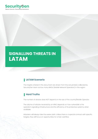 The insights shared in this document are drawn from the actual data collected by
SecurityGen team across many MNOs (Mobile Network Operators) in the region.
SIGNALLING THREATS IN
LATAM
LATAM Scenario
The number of attacks does NOT depend on the size of the country/Mobile Operator.
The volume of attacks received by an MNO depends on how vulnerable is the
operator’s signaling infrastructure and the efficiency of its protective systems, when
available.
Attackers will always take the easier path. Unless there is a special contract with specific
targets, they will focus on opportunities for a fast cashflow.
Hard Truths
 