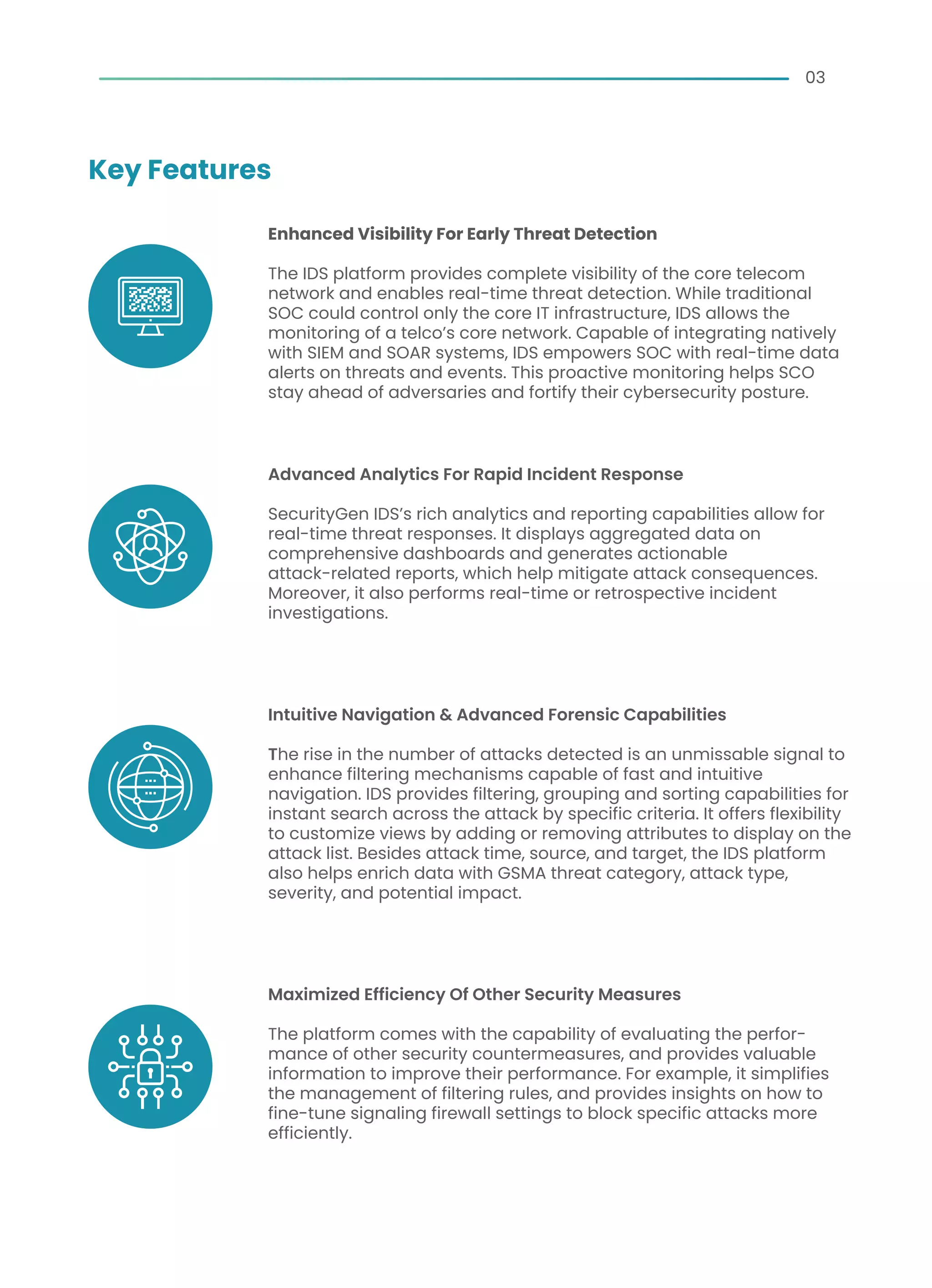 03
Key Features
Enhanced Visibility For Early Threat Detection
The IDS platform provides complete visibility of the core telecom
network and enables real-time threat detection. While traditional
SOC could control only the core IT infrastructure, IDS allows the
monitoring of a telco’s core network. Capable of integrating natively
with SIEM and SOAR systems, IDS empowers SOC with real-time data
alerts on threats and events. This proactive monitoring helps SCO
stay ahead of adversaries and fortify their cybersecurity posture.
Advanced Analytics For Rapid Incident Response
SecurityGen IDS’s rich analytics and reporting capabilities allow for
real-time threat responses. It displays aggregated data on
comprehensive dashboards and generates actionable
attack-related reports, which help mitigate attack consequences.
Moreover, it also performs real-time or retrospective incident
investigations.
Intuitive Navigation & Advanced Forensic Capabilities
The rise in the number of attacks detected is an unmissable signal to
enhance filtering mechanisms capable of fast and intuitive
navigation. IDS provides filtering, grouping and sorting capabilities for
instant search across the attack by specific criteria. It offers flexibility
to customize views by adding or removing attributes to display on the
attack list. Besides attack time, source, and target, the IDS platform
also helps enrich data with GSMA threat category, attack type,
severity, and potential impact.
Maximized Efficiency Of Other Security Measures
The platform comes with the capability of evaluating the perfor-
mance of other security countermeasures, and provides valuable
information to improve their performance. For example, it simplifies
the management of filtering rules, and provides insights on how to
fine-tune signaling firewall settings to block specific attacks more
efficiently.
 