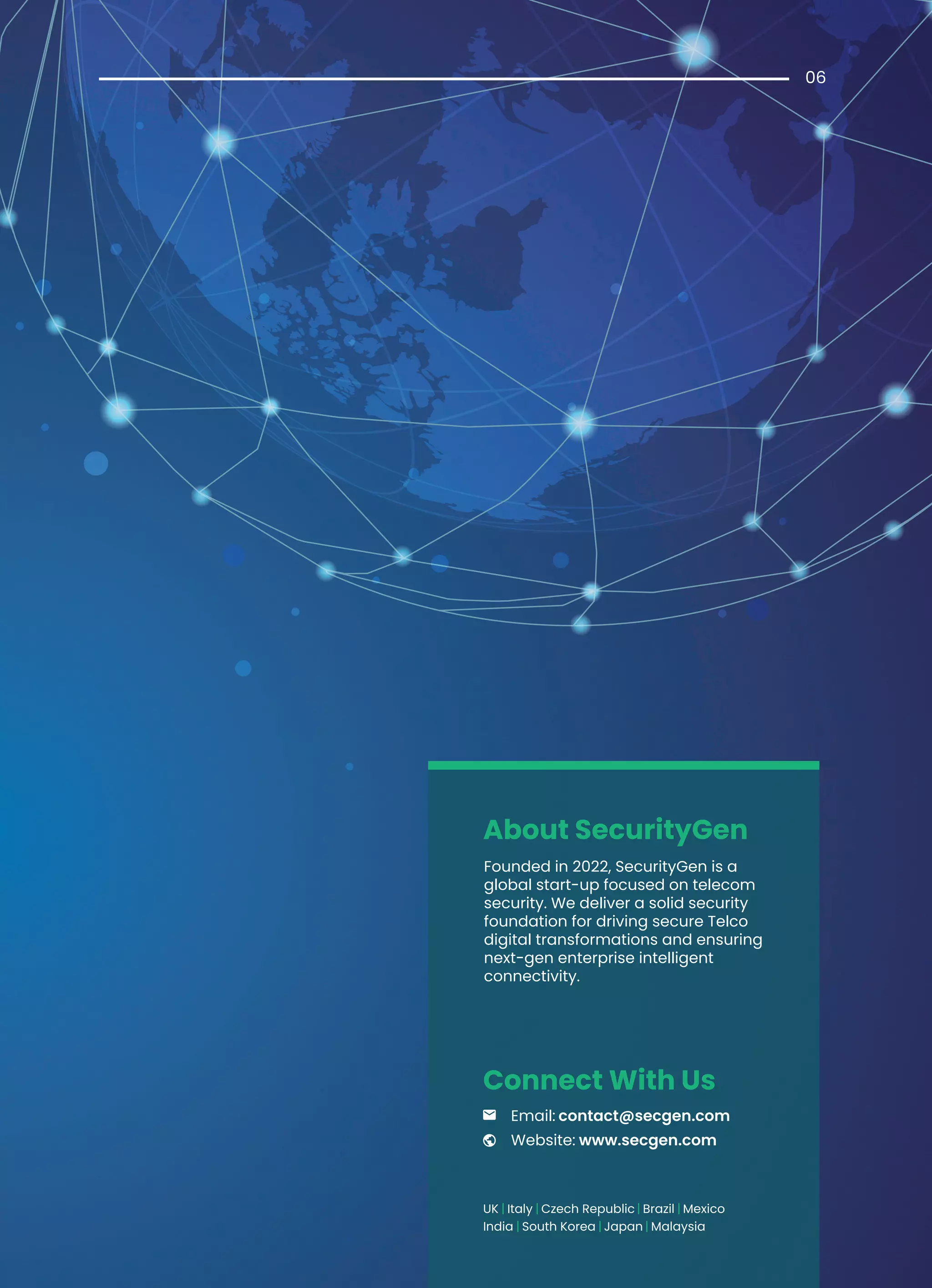 06
About SecurityGen
| |
|
South Korea
Italy Czech Republic
UK
India Japan
| | Brazil Mexico
| | Malaysia
www.secgen.com
Email: contact@secgen.com
Website:
Connect With Us
Founded in 2022, SecurityGen is a
global start-up focused on telecom
security. We deliver a solid security
foundation for driving secure Telco
digital transformations and ensuring
next-gen enterprise intelligent
connectivity.
 