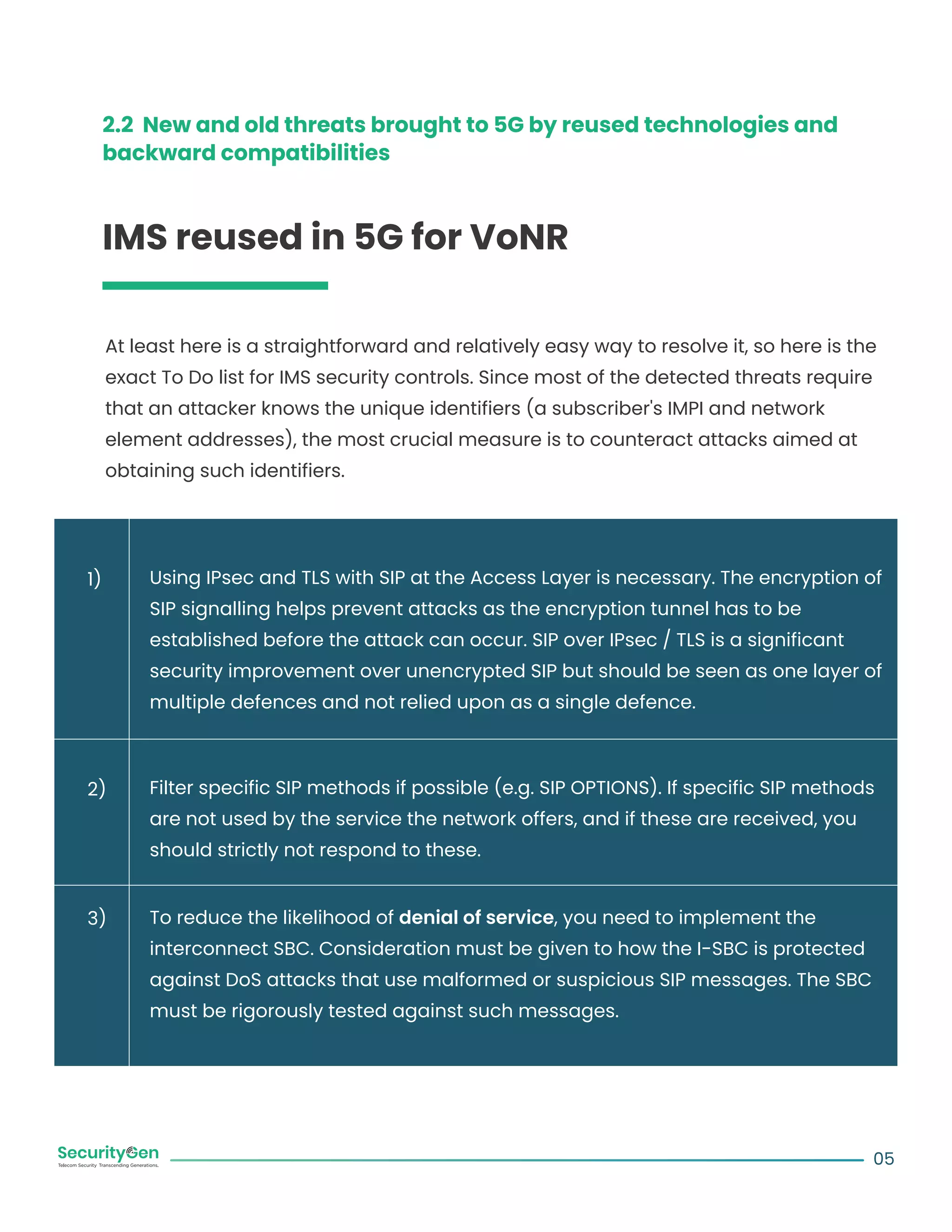 2.2 New and old threats brought to 5G by reused technologies and
backward compatibilities
IMS reused in 5G for VoNR
At least here is a straightforward and relatively easy way to resolve it, so here is the
exact To Do list for IMS security controls. Since most of the detected threats require
that an attacker knows the unique identifiers (a subscriber's IMPI and network
element addresses), the most crucial measure is to counteract attacks aimed at
obtaining such identifiers.
Using IPsec and TLS with SIP at the Access Layer is necessary. The encryption of
SIP signalling helps prevent attacks as the encryption tunnel has to be
established before the attack can occur. SIP over IPsec / TLS is a significant
security improvement over unencrypted SIP but should be seen as one layer of
multiple defences and not relied upon as a single defence.
Filter specific SIP methods if possible (e.g. SIP OPTIONS). If specific SIP methods
are not used by the service the network offers, and if these are received, you
should strictly not respond to these.
To reduce the likelihood of denial of service, you need to implement the
interconnect SBC. Consideration must be given to how the I-SBC is protected
against DoS attacks that use malformed or suspicious SIP messages. The SBC
must be rigorously tested against such messages.
05
1)
2)
3)
 