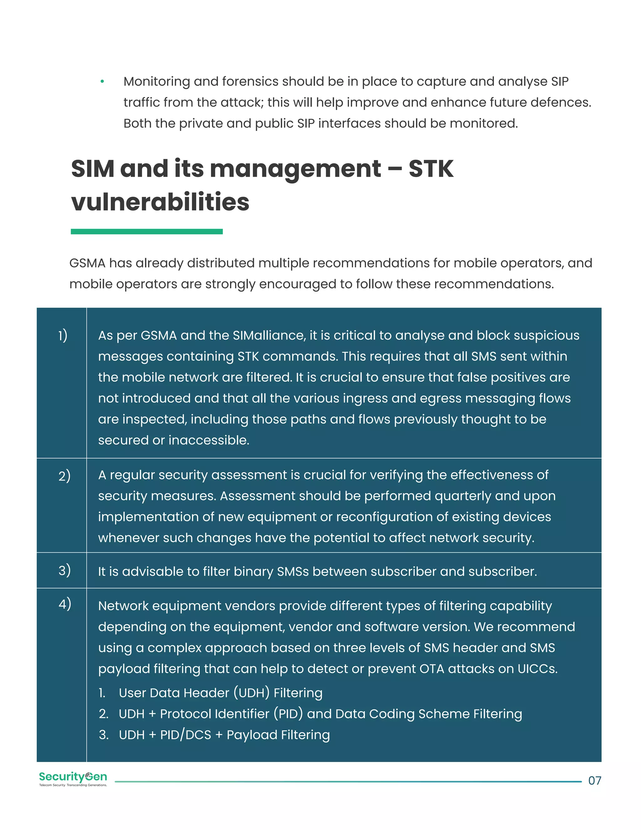 Monitoring and forensics should be in place to capture and analyse SIP
traffic from the attack; this will help improve and enhance future defences.
Both the private and public SIP interfaces should be monitored.
SIM and its management – STK
vulnerabilities
GSMA has already distributed multiple recommendations for mobile operators, and
mobile operators are strongly encouraged to follow these recommendations.
As per GSMA and the SIMalliance, it is critical to analyse and block suspicious
messages containing STK commands. This requires that all SMS sent within
the mobile network are filtered. It is crucial to ensure that false positives are
not introduced and that all the various ingress and egress messaging flows
are inspected, including those paths and flows previously thought to be
secured or inaccessible.
A regular security assessment is crucial for verifying the effectiveness of
security measures. Assessment should be performed quarterly and upon
implementation of new equipment or reconfiguration of existing devices
whenever such changes have the potential to affect network security.
It is advisable to filter binary SMSs between subscriber and subscriber.
Network equipment vendors provide different types of filtering capability
depending on the equipment, vendor and software version. We recommend
using a complex approach based on three levels of SMS header and SMS
payload filtering that can help to detect or prevent OTA attacks on UICCs.
1. User Data Header (UDH) Filtering
2. UDH + Protocol Identifier (PID) and Data Coding Scheme Filtering
3. UDH + PID/DCS + Payload Filtering
07
1)
2)
3)
4)
 