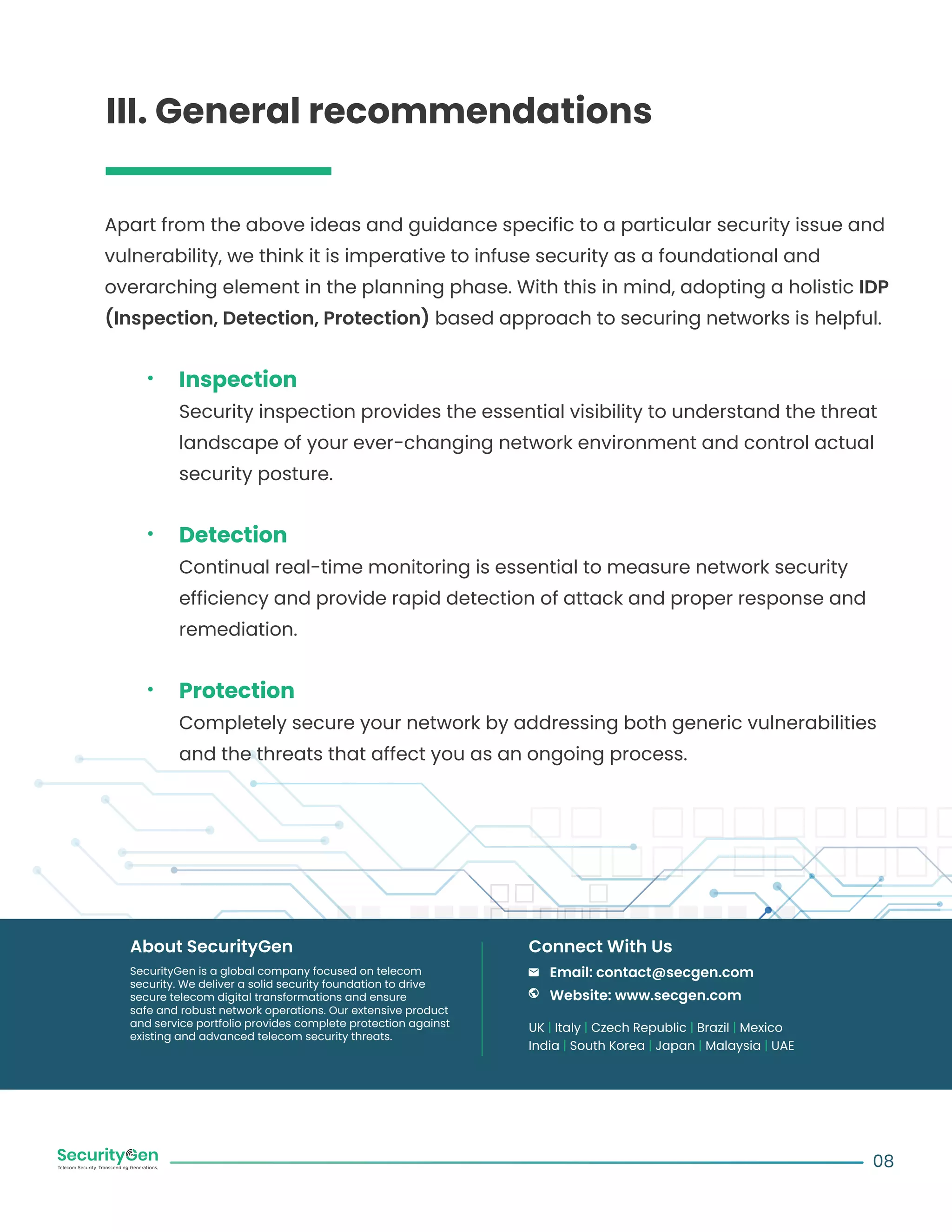 Apart from the above ideas and guidance specific to a particular security issue and
vulnerability, we think it is imperative to infuse security as a foundational and
overarching element in the planning phase. With this in mind, adopting a holistic IDP
(Inspection, Detection, Protection) based approach to securing networks is helpful.
Inspection
Security inspection provides the essential visibility to understand the threat
landscape of your ever-changing network environment and control actual
security posture.
Detection
Continual real-time monitoring is essential to measure network security
efficiency and provide rapid detection of attack and proper response and
remediation.
Protection
Completely secure your network by addressing both generic vulnerabilities
and the threats that affect you as an ongoing process.
08
SecurityGen is a global company focused on telecom
security. We deliver a solid security foundation to drive
secure telecom digital transformations and ensure
safe and robust network operations. Our extensive product
and service portfolio provides complete protection against
existing and advanced telecom security threats.
About SecurityGen
UK | Italy | Czech Republic | Brazil | Mexico
India | South Korea | Japan | Malaysia | UAE
Email: contact@secgen.com
Website: www.secgen.com
Connect With Us
III. General recommendations
 