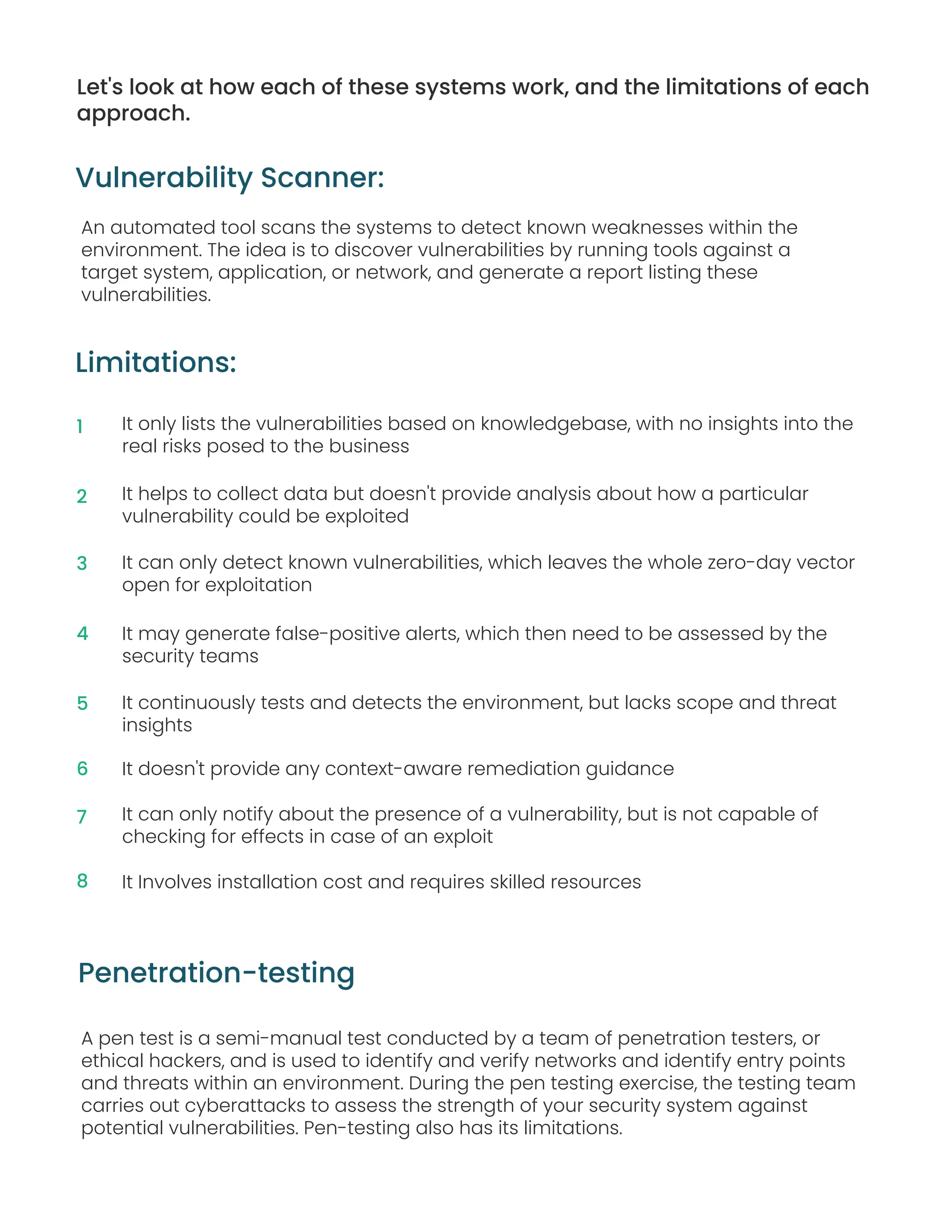 Let's look at how each of these systems work, and the limitations of each
approach.
Limitations:
An automated tool scans the systems to detect known weaknesses within the
environment. The idea is to discover vulnerabilities by running tools against a
target system, application, or network, and generate a report listing these
vulnerabilities.
Vulnerability Scanner:
It only lists the vulnerabilities based on knowledgebase, with no insights into the
real risks posed to the business
It helps to collect data but doesn't provide analysis about how a particular
vulnerability could be exploited
It can only detect known vulnerabilities, which leaves the whole zero-day vector
open for exploitation
It may generate false-positive alerts, which then need to be assessed by the
security teams
It continuously tests and detects the environment, but lacks scope and threat
insights
It doesn't provide any context-aware remediation guidance
It can only notify about the presence of a vulnerability, but is not capable of
checking for effects in case of an exploit
It Involves installation cost and requires skilled resources
A pen test is a semi-manual test conducted by a team of penetration testers, or
ethical hackers, and is used to identify and verify networks and identify entry points
and threats within an environment. During the pen testing exercise, the testing team
carries out cyberattacks to assess the strength of your security system against
potential vulnerabilities. Pen-testing also has its limitations.
Penetration-testing
1
2
3
4
5
6
7
8
 