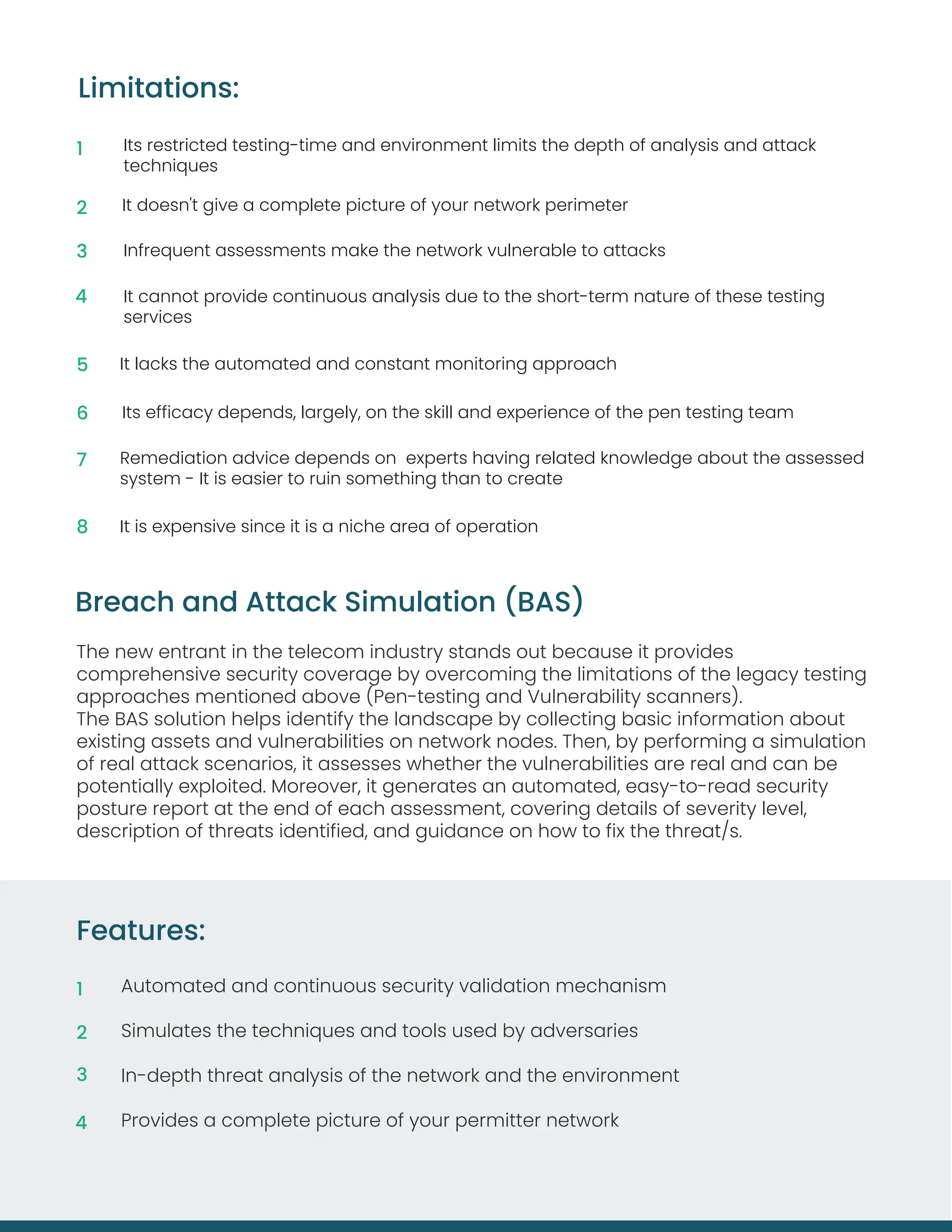 The new entrant in the telecom industry stands out because it provides
comprehensive security coverage by overcoming the limitations of the legacy testing
approaches mentioned above (Pen-testing and Vulnerability scanners).
The BAS solution helps identify the landscape by collecting basic information about
existing assets and vulnerabilities on network nodes. Then, by performing a simulation
of real attack scenarios, it assesses whether the vulnerabilities are real and can be
potentially exploited. Moreover, it generates an automated, easy-to-read security
posture report at the end of each assessment, covering details of severity level,
description of threats identified, and guidance on how to fix the threat/s.
Breach and Attack Simulation (BAS)
Its restricted testing-time and environment limits the depth of analysis and attack
techniques
It doesn't give a complete picture of your network perimeter
Infrequent assessments make the network vulnerable to attacks
It cannot provide continuous analysis due to the short-term nature of these testing
services
It lacks the automated and constant monitoring approach
Its efficacy depends, largely, on the skill and experience of the pen testing team
Remediation advice depends on experts having related knowledge about the assessed
system - It is easier to ruin something than to create
It is expensive since it is a niche area of operation
Limitations:
1
2
3
4
5
6
7
8
Features:
Automated and continuous security validation mechanism
Simulates the techniques and tools used by adversaries
In-depth threat analysis of the network and the environment
Provides a complete picture of your permitter network
1
2
3
4
 