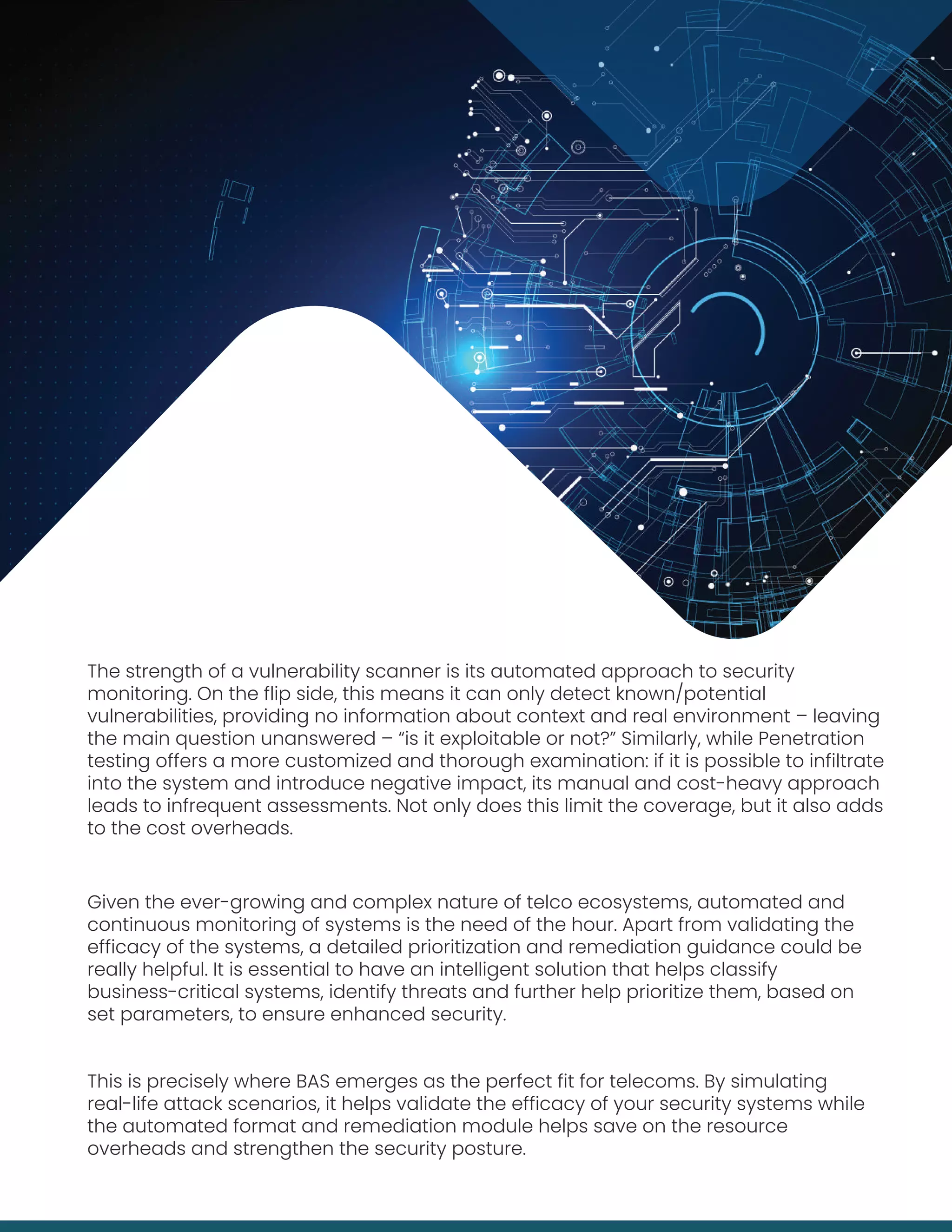 The strength of a vulnerability scanner is its automated approach to security
monitoring. On the flip side, this means it can only detect known/potential
vulnerabilities, providing no information about context and real environment – leaving
the main question unanswered – “is it exploitable or not?” Similarly, while Penetration
testing offers a more customized and thorough examination: if it is possible to infiltrate
into the system and introduce negative impact, its manual and cost-heavy approach
leads to infrequent assessments. Not only does this limit the coverage, but it also adds
to the cost overheads.
Given the ever-growing and complex nature of telco ecosystems, automated and
continuous monitoring of systems is the need of the hour. Apart from validating the
efficacy of the systems, a detailed prioritization and remediation guidance could be
really helpful. It is essential to have an intelligent solution that helps classify
business-critical systems, identify threats and further help prioritize them, based on
set parameters, to ensure enhanced security.
This is precisely where BAS emerges as the perfect fit for telecoms. By simulating
real-life attack scenarios, it helps validate the efficacy of your security systems while
the automated format and remediation module helps save on the resource
overheads and strengthen the security posture.
 