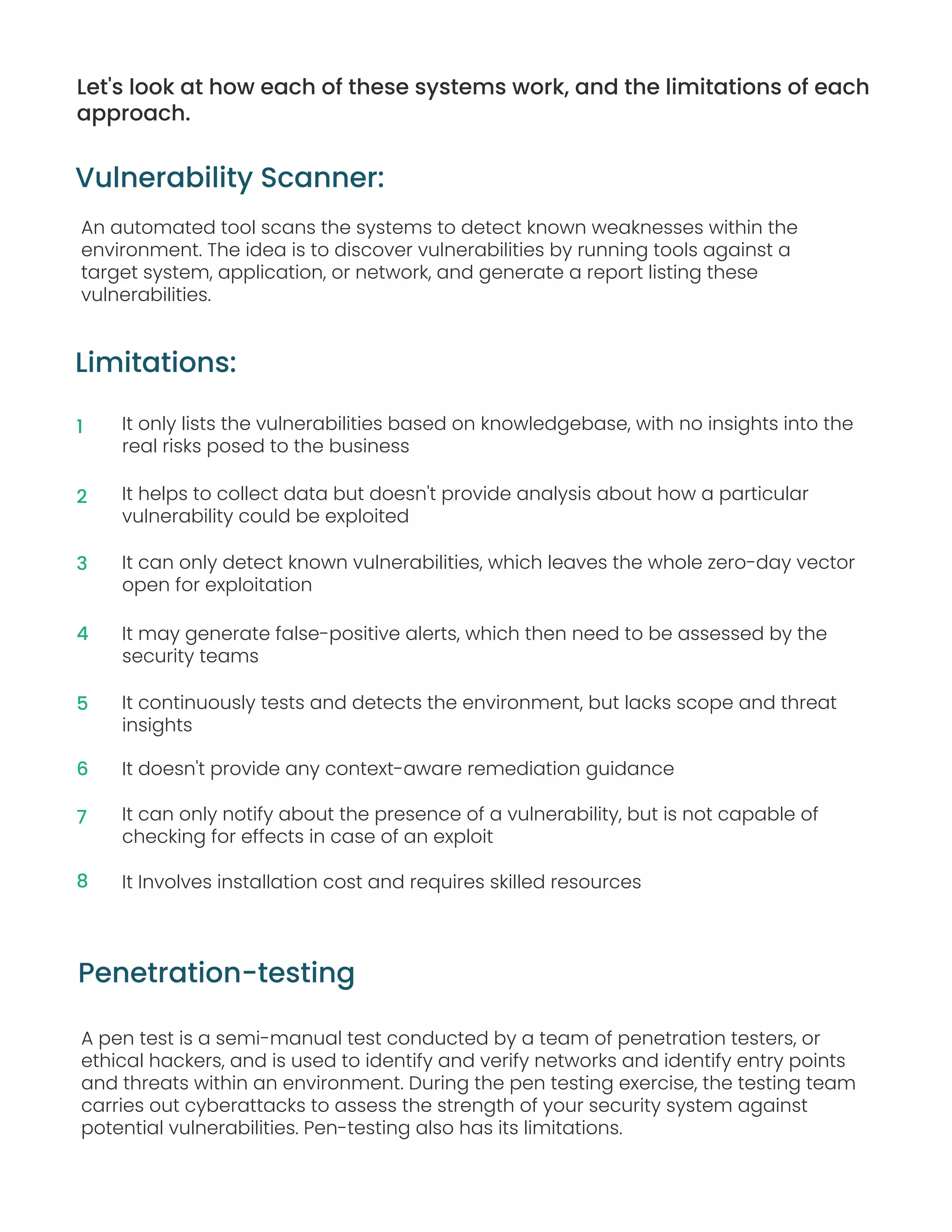 Let's look at how each of these systems work, and the limitations of each
approach.
Limitations:
An automated tool scans the systems to detect known weaknesses within the
environment. The idea is to discover vulnerabilities by running tools against a
target system, application, or network, and generate a report listing these
vulnerabilities.
Vulnerability Scanner:
It only lists the vulnerabilities based on knowledgebase, with no insights into the
real risks posed to the business
It helps to collect data but doesn't provide analysis about how a particular
vulnerability could be exploited
It can only detect known vulnerabilities, which leaves the whole zero-day vector
open for exploitation
It may generate false-positive alerts, which then need to be assessed by the
security teams
It continuously tests and detects the environment, but lacks scope and threat
insights
It doesn't provide any context-aware remediation guidance
It can only notify about the presence of a vulnerability, but is not capable of
checking for effects in case of an exploit
It Involves installation cost and requires skilled resources
A pen test is a semi-manual test conducted by a team of penetration testers, or
ethical hackers, and is used to identify and verify networks and identify entry points
and threats within an environment. During the pen testing exercise, the testing team
carries out cyberattacks to assess the strength of your security system against
potential vulnerabilities. Pen-testing also has its limitations.
Penetration-testing
1
2
3
4
5
6
7
8
 
