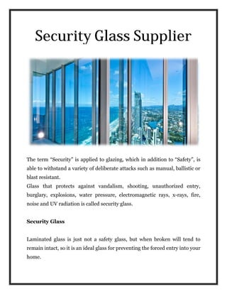 Security Glass Supplier
The term “Security” is applied to glazing, which in addition to “Safety”, is
able to withstand a variety of deliberate attacks such as manual, ballistic or
blast resistant.
Glass that protects against vandalism, shooting,
burglary, explosions, water pressure, electromagnetic rays, x
noise and UV radiation is called security glass.
Security Glass
Laminated glass is just not a safety glass, but when broken will tend to
remain intact, so it is an ideal glass for preventing the forced entry into your
home.
Security Glass Supplier
The term “Security” is applied to glazing, which in addition to “Safety”, is
able to withstand a variety of deliberate attacks such as manual, ballistic or
Glass that protects against vandalism, shooting, unauthorized entry,
burglary, explosions, water pressure, electromagnetic rays, x
noise and UV radiation is called security glass.
Laminated glass is just not a safety glass, but when broken will tend to
an ideal glass for preventing the forced entry into your
Security Glass Supplier
The term “Security” is applied to glazing, which in addition to “Safety”, is
able to withstand a variety of deliberate attacks such as manual, ballistic or
unauthorized entry,
burglary, explosions, water pressure, electromagnetic rays, x-rays, fire,
Laminated glass is just not a safety glass, but when broken will tend to
an ideal glass for preventing the forced entry into your
 