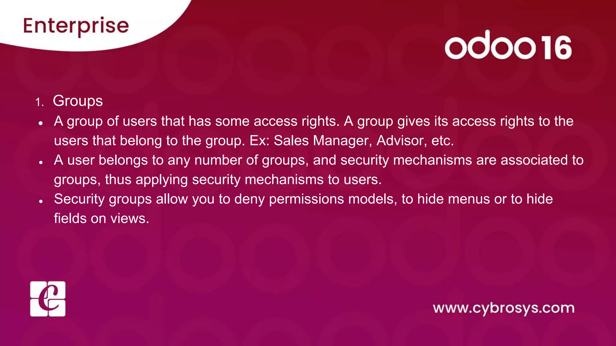 1. Groups
● A group of users that has some access rights. A group gives its access rights to the
users that belong to the group. Ex: Sales Manager, Advisor, etc.
● A user belongs to any number of groups, and security mechanisms are associated to
groups, thus applying security mechanisms to users.
● Security groups allow you to deny permissions models, to hide menus or to hide
fields on views.
 