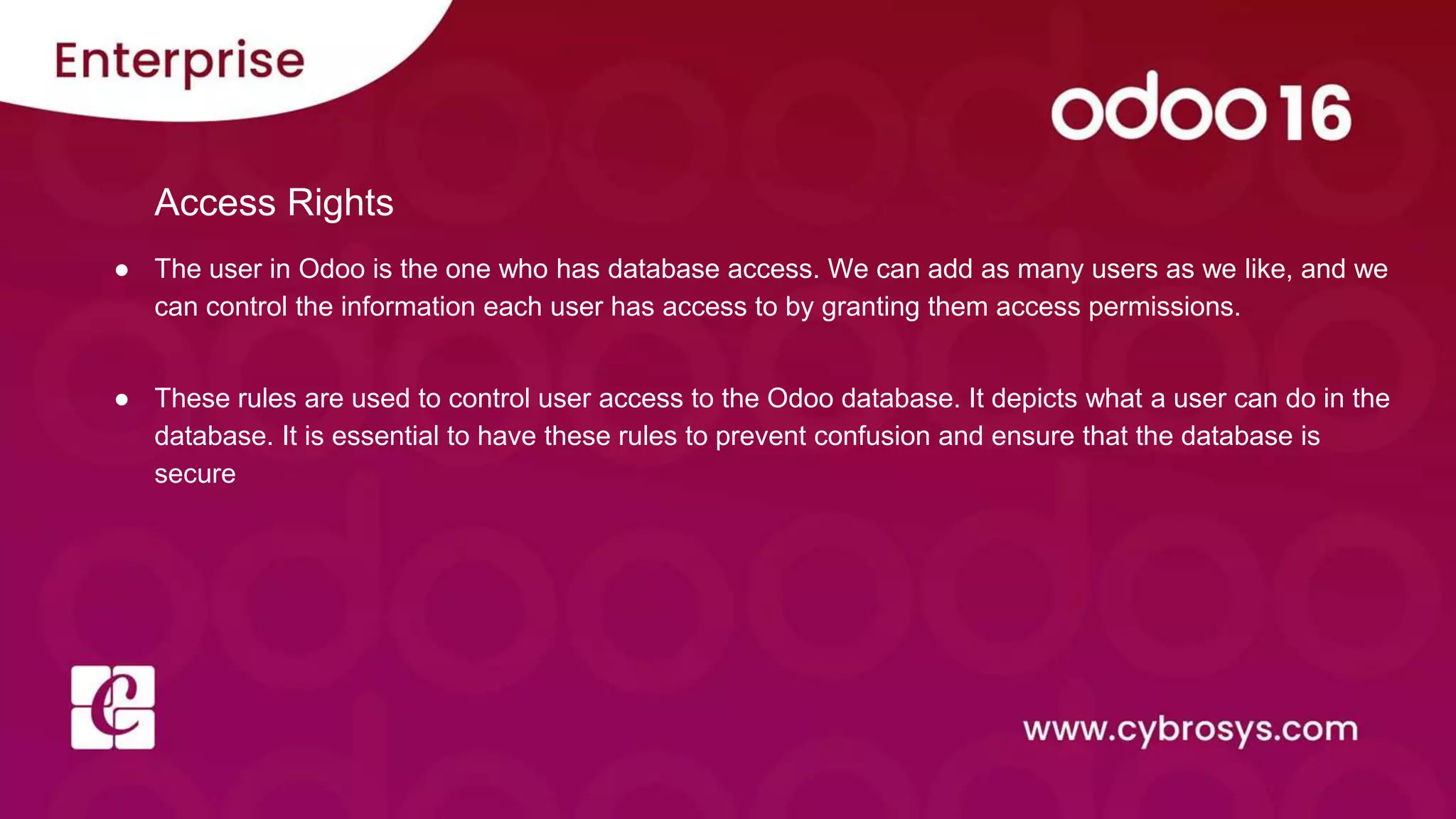 Access Rights
● The user in Odoo is the one who has database access. We can add as many users as we like, and we
can control the information each user has access to by granting them access permissions.
● These rules are used to control user access to the Odoo database. It depicts what a user can do in the
database. It is essential to have these rules to prevent confusion and ensure that the database is
secure
 