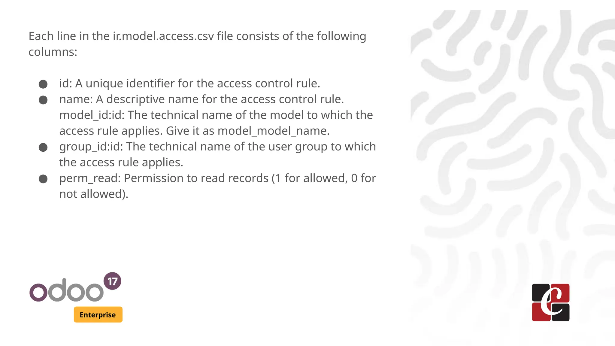 Enterprise
Each line in the ir.model.access.csv file consists of the following
columns:
● id: A unique identifier for the access control rule.
● name: A descriptive name for the access control rule.
model_id:id: The technical name of the model to which the
access rule applies. Give it as model_model_name.
● group_id:id: The technical name of the user group to which
the access rule applies.
● perm_read: Permission to read records (1 for allowed, 0 for
not allowed).
 