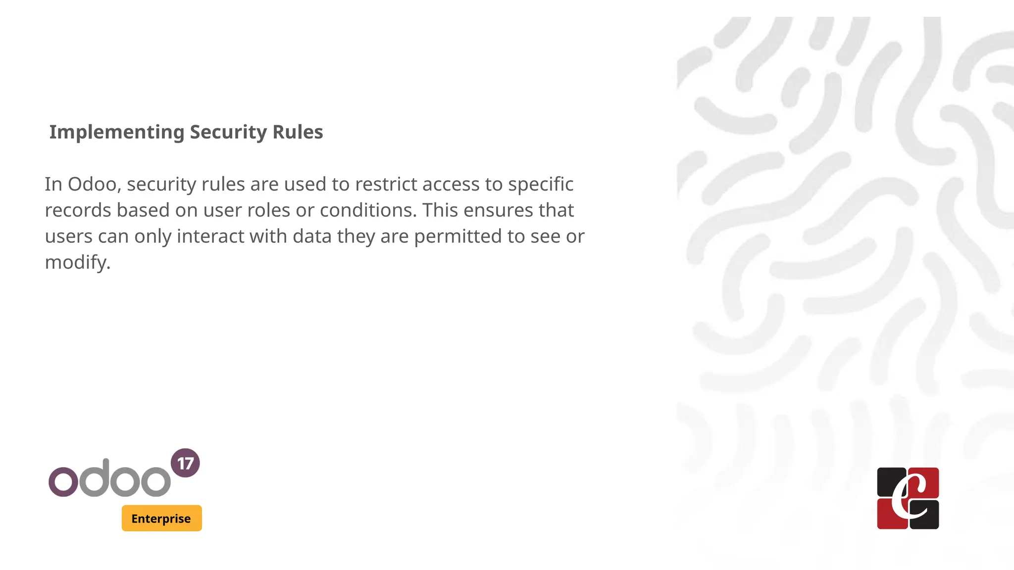 Enterprise
Implementing Security Rules
In Odoo, security rules are used to restrict access to specific
records based on user roles or conditions. This ensures that
users can only interact with data they are permitted to see or
modify.
 