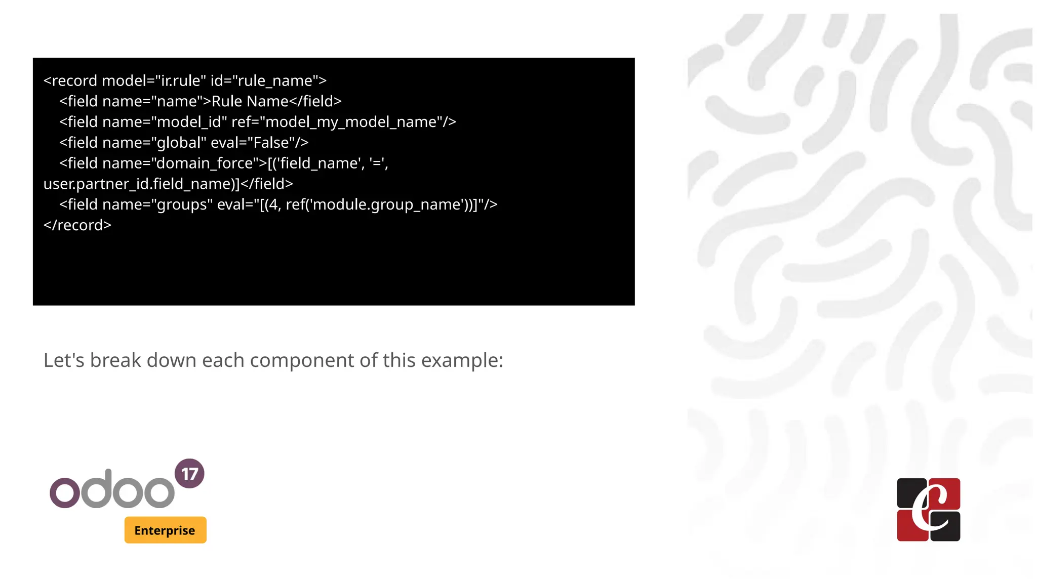 Enterprise
Let's break down each component of this example:
<record model="ir.rule" id="rule_name">
<field name="name">Rule Name</field>
<field name="model_id" ref="model_my_model_name"/>
<field name="global" eval="False"/>
<field name="domain_force">[('field_name', '=',
user.partner_id.field_name)]</field>
<field name="groups" eval="[(4, ref('module.group_name'))]"/>
</record>
 