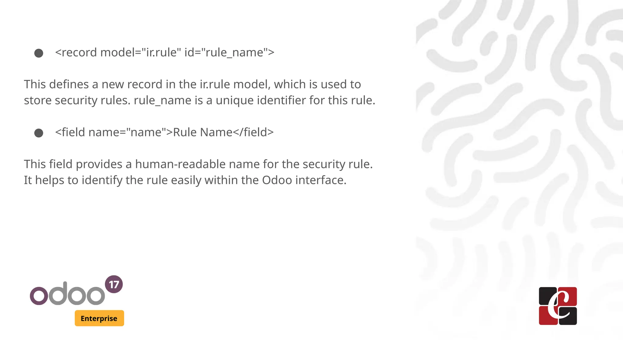 Enterprise
● <record model="ir.rule" id="rule_name">
This defines a new record in the ir.rule model, which is used to
store security rules. rule_name is a unique identifier for this rule.
● <field name="name">Rule Name</field>
This field provides a human-readable name for the security rule.
It helps to identify the rule easily within the Odoo interface.
 