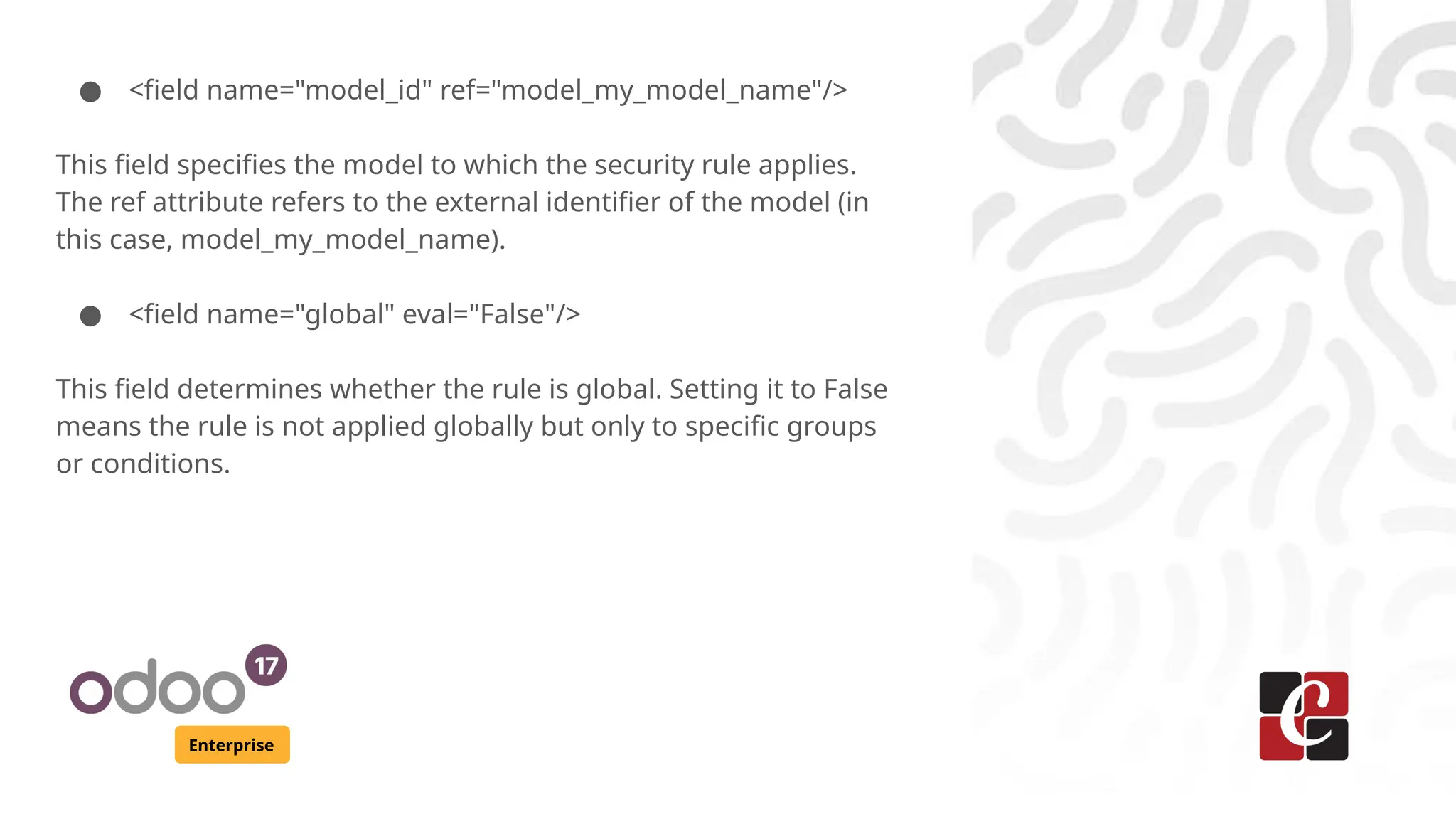 Enterprise
● <field name="model_id" ref="model_my_model_name"/>
This field specifies the model to which the security rule applies.
The ref attribute refers to the external identifier of the model (in
this case, model_my_model_name).
● <field name="global" eval="False"/>
This field determines whether the rule is global. Setting it to False
means the rule is not applied globally but only to specific groups
or conditions.
 