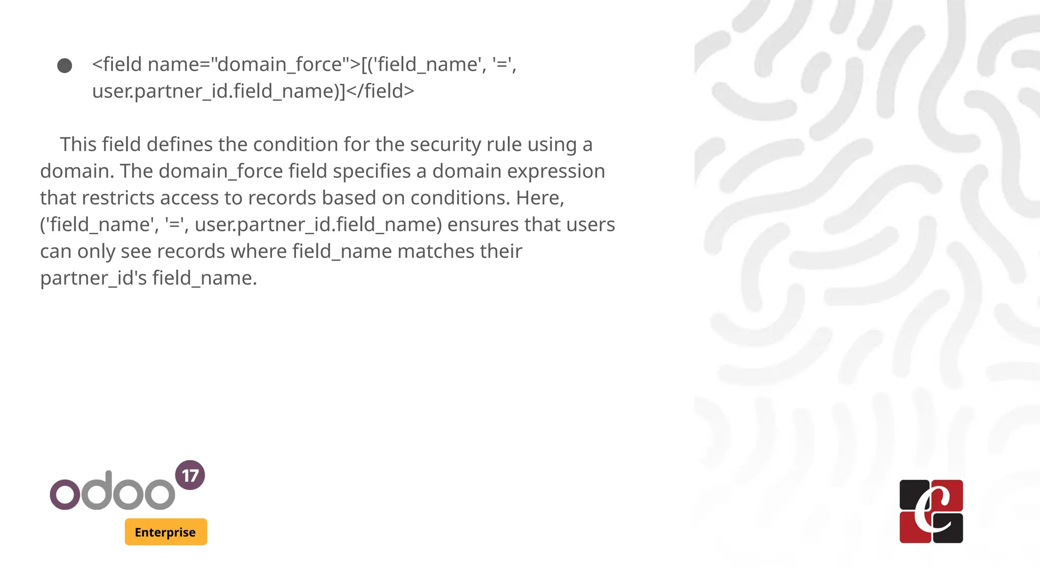 Enterprise
● <field name="domain_force">[('field_name', '=',
user.partner_id.field_name)]</field>
This field defines the condition for the security rule using a
domain. The domain_force field specifies a domain expression
that restricts access to records based on conditions. Here,
('field_name', '=', user.partner_id.field_name) ensures that users
can only see records where field_name matches their
partner_id's field_name.
 