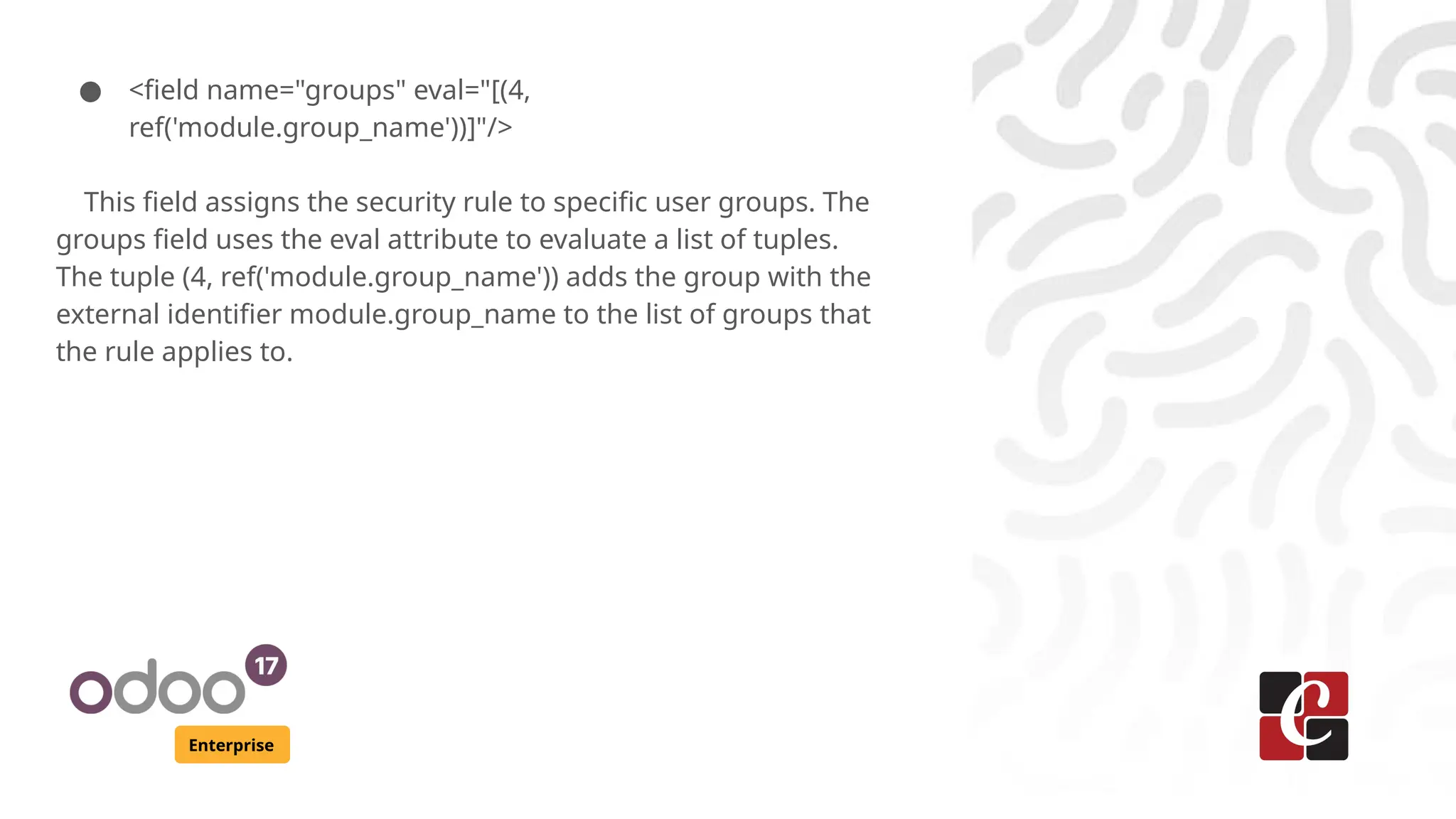 Enterprise
● <field name="groups" eval="[(4,
ref('module.group_name'))]"/>
This field assigns the security rule to specific user groups. The
groups field uses the eval attribute to evaluate a list of tuples.
The tuple (4, ref('module.group_name')) adds the group with the
external identifier module.group_name to the list of groups that
the rule applies to.
 