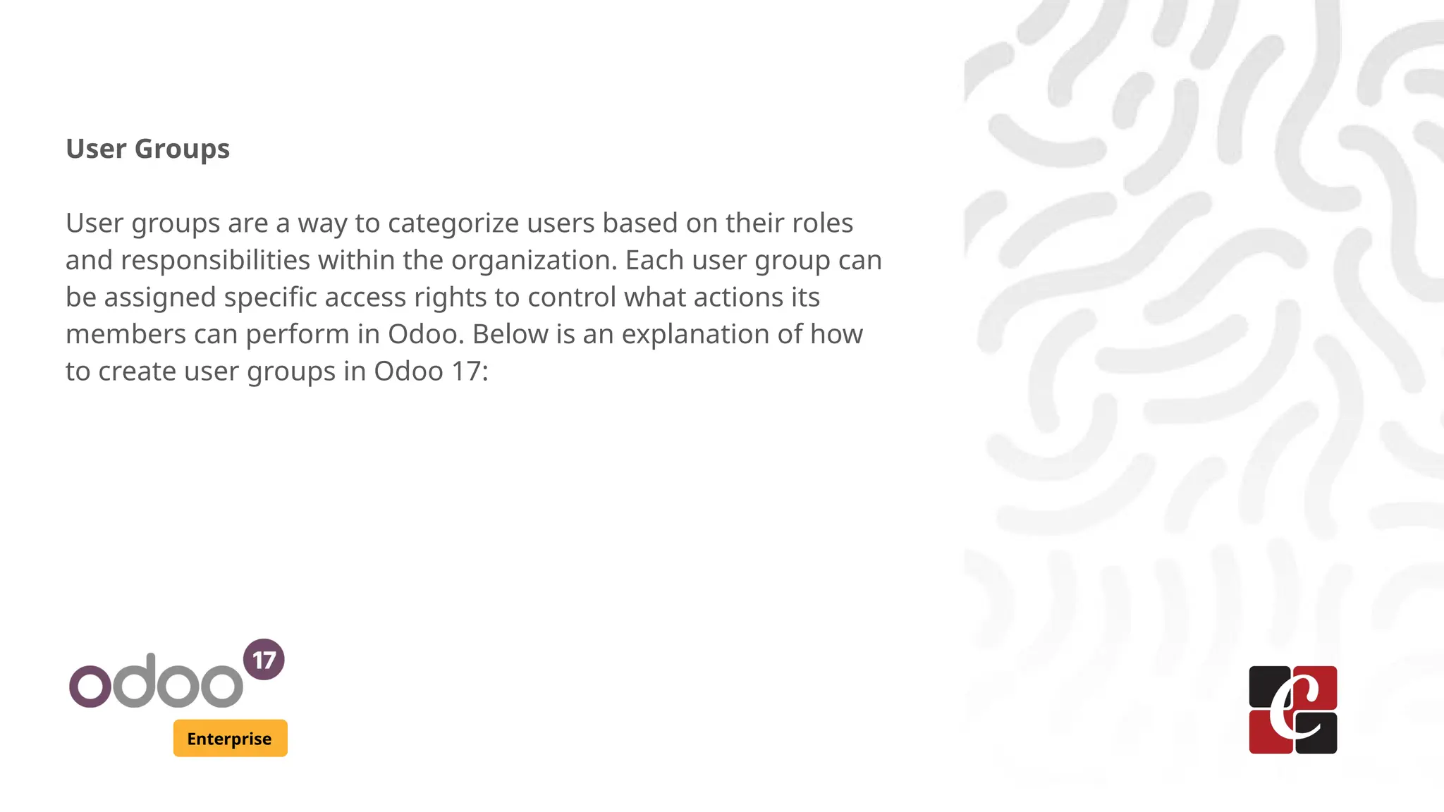 Enterprise
User Groups
User groups are a way to categorize users based on their roles
and responsibilities within the organization. Each user group can
be assigned specific access rights to control what actions its
members can perform in Odoo. Below is an explanation of how
to create user groups in Odoo 17:
 