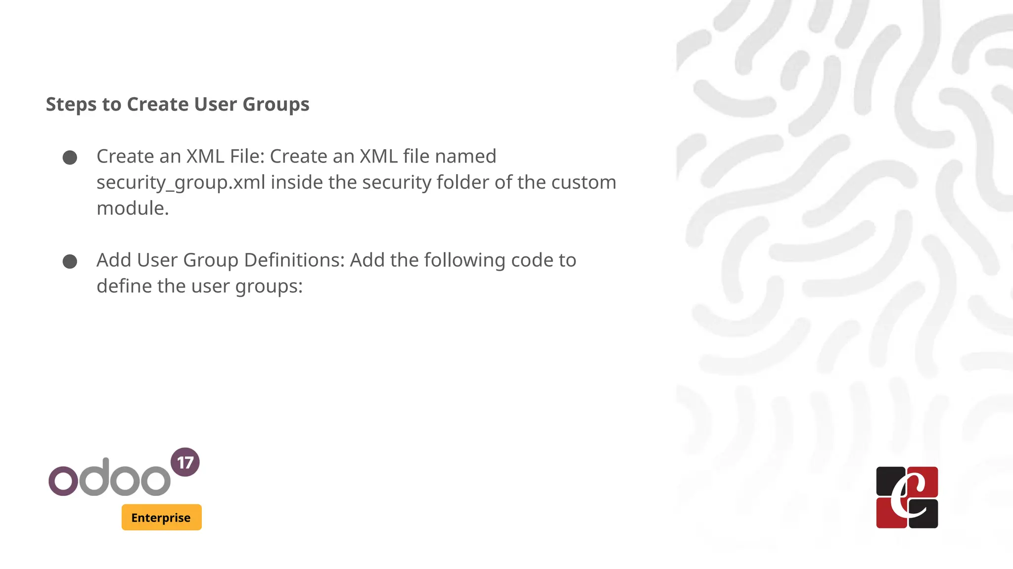 Enterprise
Steps to Create User Groups
● Create an XML File: Create an XML file named
security_group.xml inside the security folder of the custom
module.
● Add User Group Definitions: Add the following code to
define the user groups:
 