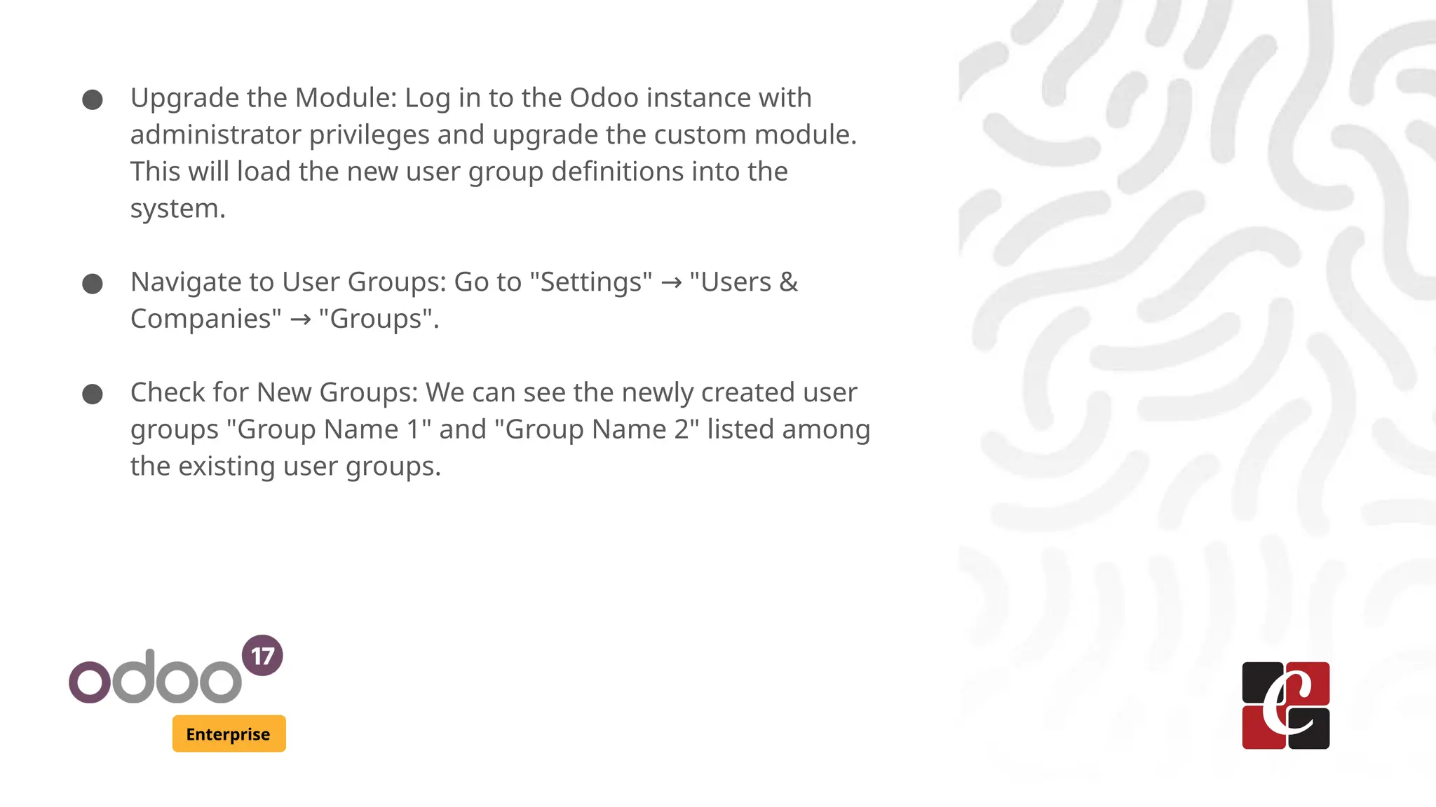 Enterprise
● Upgrade the Module: Log in to the Odoo instance with
administrator privileges and upgrade the custom module.
This will load the new user group definitions into the
system.
● Navigate to User Groups: Go to "Settings" "Users &
→
Companies" "Groups".
→
● Check for New Groups: We can see the newly created user
groups "Group Name 1" and "Group Name 2" listed among
the existing user groups.
 