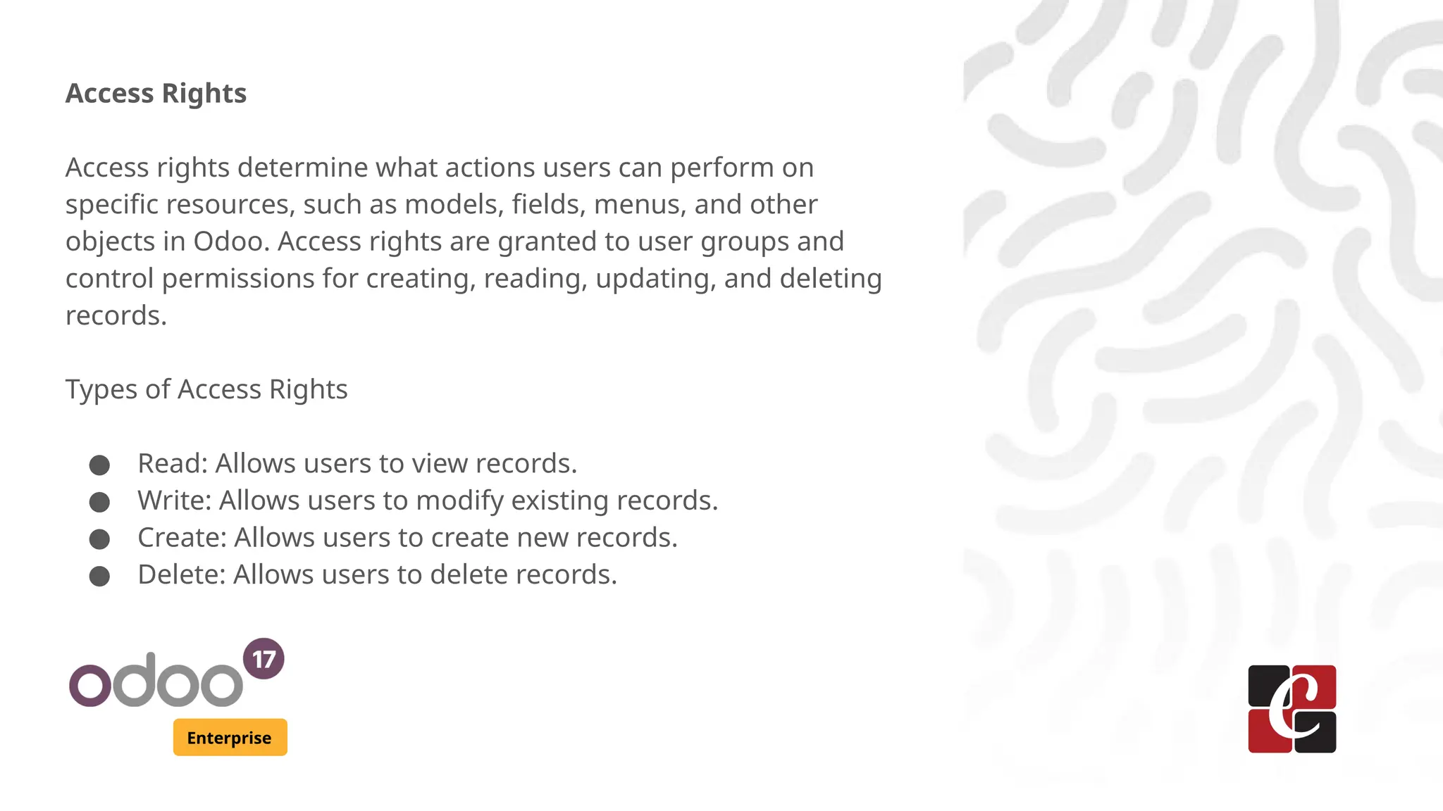 Enterprise
Access Rights
Access rights determine what actions users can perform on
specific resources, such as models, fields, menus, and other
objects in Odoo. Access rights are granted to user groups and
control permissions for creating, reading, updating, and deleting
records.
Types of Access Rights
● Read: Allows users to view records.
● Write: Allows users to modify existing records.
● Create: Allows users to create new records.
● Delete: Allows users to delete records.
 