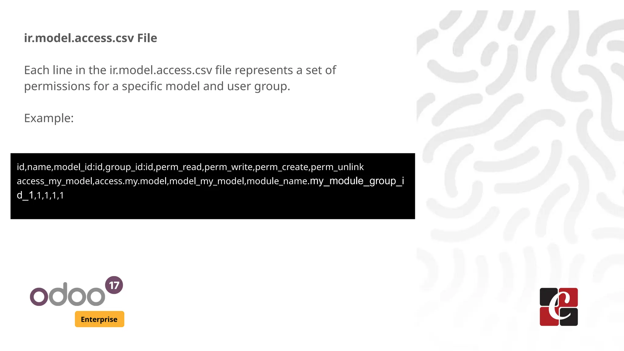 Enterprise
ir.model.access.csv File
Each line in the ir.model.access.csv file represents a set of
permissions for a specific model and user group.
Example:
id,name,model_id:id,group_id:id,perm_read,perm_write,perm_create,perm_unlink
access_my_model,access.my.model,model_my_model,module_name.my_module_group_i
d_1,1,1,1,1
 