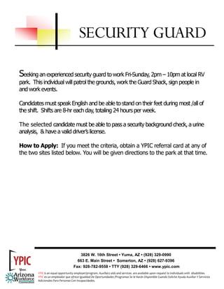 SECURITY GUARD

Seeking an experienced security guard to work Fri-Sunday, 2pm – 10pm at local RV
park. This individual will patrol the grounds, work the Guard Shack, sign people in
and work events.

Candidates must speak English and be able to stand on their feet during most /all of
the shift. Shifts are 8-hr each day, totaling 24 hours per week.

The selected candidate must be able to pass a security background check, a urine
analysis, & have a valid driver’s license.

How to Apply: If you meet the criteria, obtain a YPIC referral card at any of
the two sites listed below. You will be given directions to the park at that time.




                                       3826 W. 16th Street • Yuma, AZ • (928) 329-0990
                                      663 E. Main Street • Somerton, AZ • (928) 627-9396
                                    Fax: 928-782-9558 • TTY (928) 329-6466 • www.ypic.com
        YPIC is an equal opportunity employer/program. Auxiliary aids and services  are available upon request to individuals with  disabilities.  
        YPIC es un empleador que ofrece Igualdad De Oportunidades /Programas Se le Harán Disponible Cuando Solicite Ayuda Auxiliar Y Servicios 
        Adicionales Para Personas Con Incapacidades. 
 
