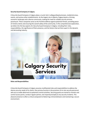 Security Guard Company in Calgary
A Security Guard Company in Calgary plays a crucial role in safeguarding businesses, residential areas,
events, and various other establishments. As the largest city in Alberta, Calgary boasts a thriving
economic landscape and a diverse community, making the need for reliable security services
paramount. These companies serve as the frontline defense against potential threats, providing peace
of mind to clients and ensuring the overall safety of the community. In this comprehensive exploration,
we delve into the key aspects of a Security Guard Company in Calgary, including their roles,
responsibilities, the significance of their presence, and the factors that set them apart in this dynamic
and demanding industry.
Roles and Responsibilities:
A Security Guard Company in Calgary assumes multifaceted roles and responsibilities to address the
diverse security needs of its clients. One primary function is the provision of on-site security personnel
who act as visible deterrents to potential criminal activities. Security guards are trained to monitor and
control access points, conduct regular patrols, and respond promptly to any security incidents. This
physical presence is often a critical component of deterring criminal behavior and maintaining a secure
environment.
 