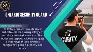 ONTARIO SECURITY GUARD
In Ontario, security guards play a
critical role in maintaining safety and
security across various sectors. Their
duties and responsibilities encompass
a wide range of tasks aimed at
safeguarding people, property, and
assets.
security services in Ontario
 