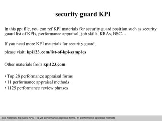 security guard KPI 
In this ppt file, you can ref KPI materials for security guard position such as security 
guard list of KPIs, performance appraisal, job skills, KRAs, BSC… 
If you need more KPI materials for security guard, 
please visit: kpi123.com/list-of-kpi-samples 
Other materials from kpi123.com 
• Top 28 performance appraisal forms 
• 11 performance appraisal methods 
• 1125 performance review phrases 
Top materials: top sales KPIs, Top 28 performance appraisal forms, 11 performance appraisal methods 
Interview questions and answers – free download/ pdf and ppt file 
 