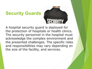 Security Guards
1
A hospital security guard is deployed for
the protection of hospitals or health clinics.
The security personnel in the hospital must
acknowledge the complex environment and
the presented challenges. The specific roles
and responsibilities may vary depending on
the size of the facility, and services.
 