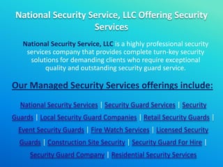 National Security Service, LLC Offering Security
Services
National Security Service, LLC is a highly professional security
services company that provides complete turn-key security
solutions for demanding clients who require exceptional
quality and outstanding security guard service.
Our Managed Security Services offerings include:
National Security Services | Security Guard Services | Security
Guards | Local Security Guard Companies | Retail Security Guards |
Event Security Guards | Fire Watch Services | Licensed Security
Guards | Construction Site Security | Security Guard For Hire |
Security Guard Company | Residential Security Services
 