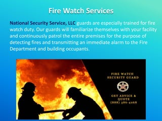 Fire Watch Services
National Security Service, LLC guards are especially trained for fire
watch duty. Our guards will familiarize themselves with your facility
and continuously patrol the entire premises for the purpose of
detecting fires and transmitting an immediate alarm to the Fire
Department and building occupants.
 