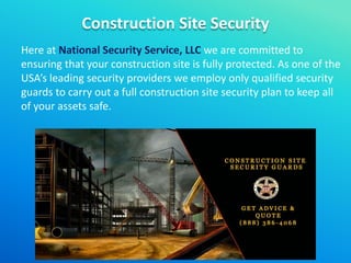 Construction Site Security
Here at National Security Service, LLC we are committed to
ensuring that your construction site is fully protected. As one of the
USA’s leading security providers we employ only qualified security
guards to carry out a full construction site security plan to keep all
of your assets safe.
 