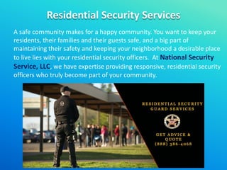 Residential Security Services
A safe community makes for a happy community. You want to keep your
residents, their families and their guests safe, and a big part of
maintaining their safety and keeping your neighborhood a desirable place
to live lies with your residential security officers. At National Security
Service, LLC, we have expertise providing responsive, residential security
officers who truly become part of your community.
 