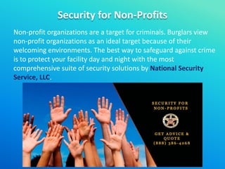 Security for Non-Profits
Non-profit organizations are a target for criminals. Burglars view
non-profit organizations as an ideal target because of their
welcoming environments. The best way to safeguard against crime
is to protect your facility day and night with the most
comprehensive suite of security solutions by National Security
Service, LLC.
 