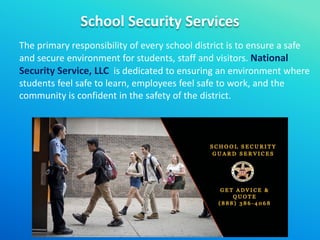 School Security Services
The primary responsibility of every school district is to ensure a safe
and secure environment for students, staff and visitors. National
Security Service, LLC is dedicated to ensuring an environment where
students feel safe to learn, employees feel safe to work, and the
community is confident in the safety of the district.
 