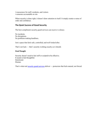 • reassurance for staff, residents, and visitors
• someone accountable on site
When security is done right, it doesn’t draw attention to itself. It simply creates a sense of
order and confidence.
The Quiet Success of Good Security
The best compliment security guard services can receive is silence.
No incidents.
No disruptions.
No problems making headlines.
Just a space that feels safe, controlled, and well looked after.
That’s not luck — that’s security working exactly as it should.
Final Thought
Security doesn’t need to feel stiff or scripted to be effective.
It needs to feel thoughtful.
Intentional.
Human.
That’s what real security guard services deliver — protection that feels natural, not forced.
 