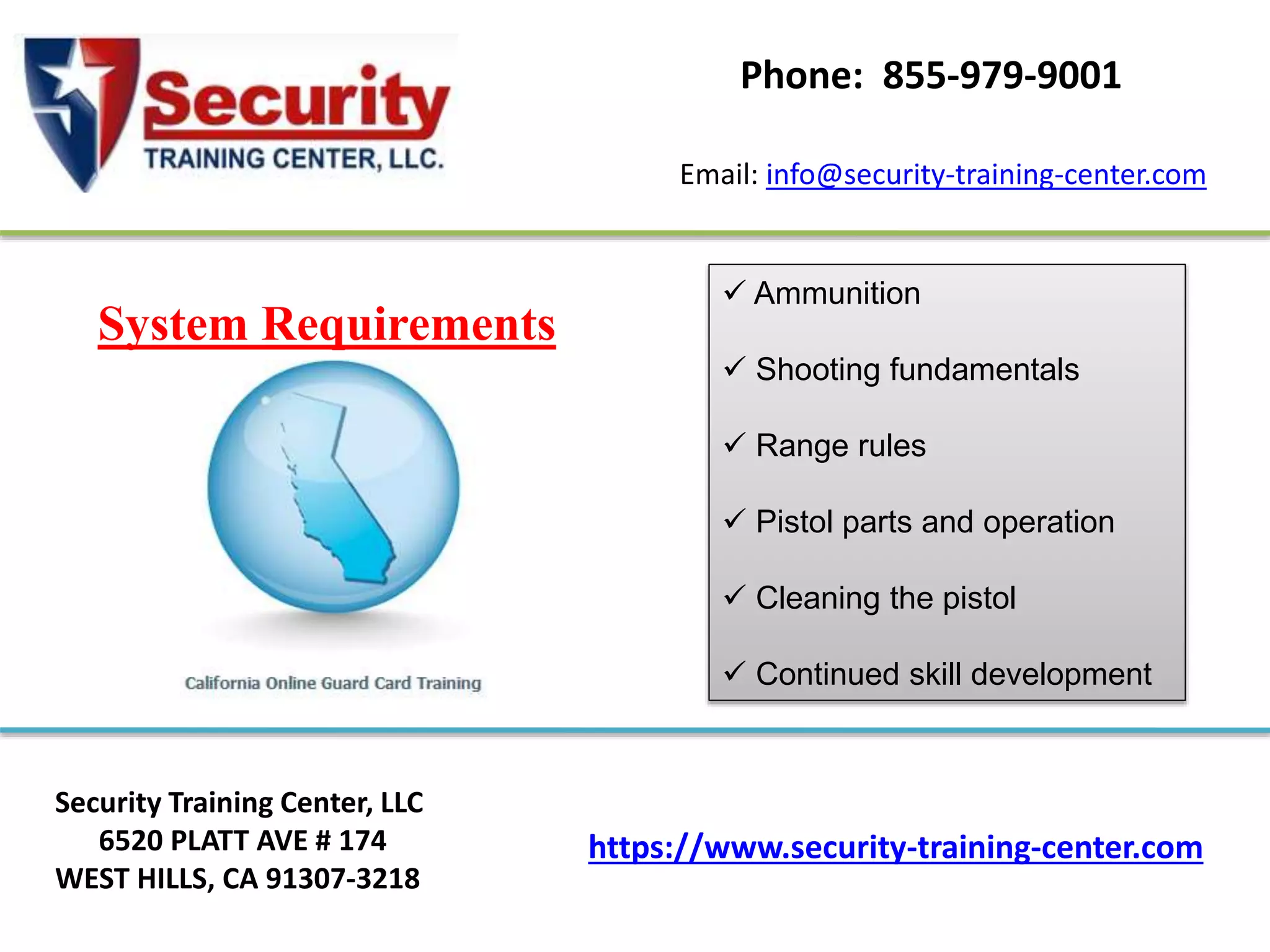 https://www.security-training-center.com
Security Training Center, LLC
6520 PLATT AVE # 174
WEST HILLS, CA 91307-3218
Email: info@security-training-center.com
Phone: 855-979-9001
System Requirements
 Ammunition
 Shooting fundamentals
 Range rules
 Pistol parts and operation
 Cleaning the pistol
 Continued skill development
 