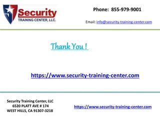 https://www.security-training-center.com
Security Training Center, LLC
6520 PLATT AVE # 174
WEST HILLS, CA 91307-3218
Email: info@security-training-center.com
Phone: 855-979-9001
Thank You !
https://www.security-training-center.com
 