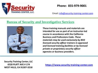 https://www.security-training-center.com
Security Training Center, LLC
6520 PLATT AVE # 174
WEST HILLS, CA 91307-3218
Email: info@security-training-center.com
Phone: 855-979-9001
These training manuals and materials are
intended for use as part of an instructor-led
course in accordance with the California
Business and Professions Code. These
materials may be used exclusively by BSIS
licensed security officer trainers in approved
and licensed training facilities or by licensed
private or proprietary security officer
agencies or business providers.
Bureau of Security and Investigative Services
 