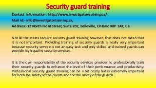 Security guard training
Contact Information : http://www.investigatortraining.ca/
Mail id:- info@investigatortraining.ca,
Address:-12 North Front Street, Suite 202, Belleville, Ontario K8P 3A7, Ca
Not all the states require security guard training however, that does not mean that
it is not important. Providing training of security guards is really very important
because security service is not an easy task and only skilled and trained guards can
provide high quality security services.
It is the own responsibility of the security services provider to professionally train
their security guards to enhance the level of their performance and productivity.
Professional security guard training can be a bit costly but is extremely important
for both the safety of the clients and for the safety of the guards.
 