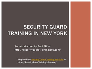SECURITY GUARD
TRAINING IN NEW YORK

  An introduction by Paul Miller
  http://securityguardtrainingjobs.com/


    Prepared by - Security Guard Training and Jobs @
    http://SecurityGuardTrainingJobs.com/
 
