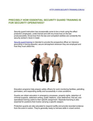 HTTP://WWW.SECURITY-TRAINING.COM.AU




PRECISELY HOW ESSENTIAL SECURITY GUARD TRAINING IS
FOR SECURITY OPERATIVES?


   Security guard instruction has occasionally come to be a mock using the effect
   protection employees, under-trained and with tiny know-how on the law
   produces/yields. Know-how from the law and competent abilities are constantly the
   security worker's 'stock in trade'.

   Security guard training is intended to provide the prospective officer an intensive
   grounding in having peaceful, secure atmosphere wherever they are employed and
   how they must utilize this.




   Education programs help prepare safety officers for work monitoring facilities, patrolling
   perimeters, and responding swiftly and successfully in crisis conditions.

   Guards can obtain education in emergency processes, property rights, detention of
   criminal suspects, statement writing, public relations, crisis deterrence, first aid, and
   specialized training useful to their specific assignment. Separate licensing is also
   essential for positions that involve carrying a specific weapon.

   Protection guards are also educated to respond swiftly and provide recorded evidence
   from the event in action. They're generally ready to harness skills in crowd control.
 