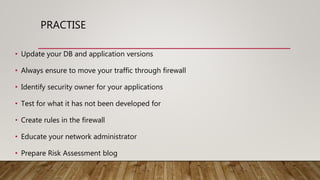 PRACTISE
• Update your DB and application versions
• Always ensure to move your traffic through firewall
• Identify security owner for your applications
• Test for what it has not been developed for
• Create rules in the firewall
• Educate your network administrator
• Prepare Risk Assessment blog
 