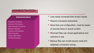 Administration
Extension Checking
Common File Checks
Data Extension Checking
Backup Checking
Directory Enumeration
Path Truncation
Hidden Web Paths
Forceful Browsing
• Less easily corrected than known issues
• Require increased awareness
• More than just configuration, must be aware
of security flaws in actual content
• Remnant files can reveal applications and
versions in use
• Backup files can reveal source code and
database connection strings
ADMINISTRATION
 