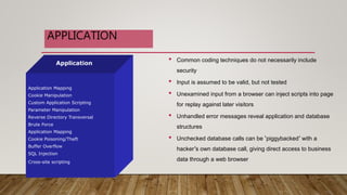 • Common coding techniques do not necessarily include
security
• Input is assumed to be valid, but not tested
• Unexamined input from a browser can inject scripts into page
for replay against later visitors
• Unhandled error messages reveal application and database
structures
• Unchecked database calls can be ‘piggybacked’ with a
hacker’s own database call, giving direct access to business
data through a web browser
Application
Application Mapping
Cookie Manipulation
Custom Application Scripting
Parameter Manipulation
Reverse Directory Transversal
Brute Force
Application Mapping
Cookie Poisoning/Theft
Buffer Overflow
SQL Injection
Cross-site scripting
APPLICATION
 