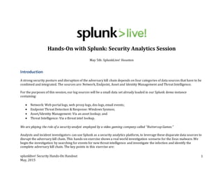 splunklive! Security Hands-On Handout
May, 2015
1
Hands-On with Splunk: Security Analytics Session
May 5th: SplunkLive! Houston
Introduction
A strong security posture and disruption of the adversary kill chain depends on four categories of data sources that have to be
combined and integrated. The sources are: Network, Endpoint, Asset and Identity Management and Threat Intelligence.
For the purposes of this session, our log sources will be a small data set already loaded in our Splunk demo instance
containing:
 Network: Web portal logs, web proxy logs, dns logs, email events;
 Endpoint Threat Detection & Response: Windows Sysmon;
 Asset/Identity Management: Via an asset lookup; and
 Threat Intelligence: Via a threat intel lookup.
We are playing the role of a security analyst employed by a video gaming company called “Buttercup Games.”
Analysts and incident investigators can use Splunk as a security analytics platform, to leverage these disparate data sources to
disrupt the adversary kill chain. This hands-on exercise shows a real world investigation scenario for the Zeus malware. We
begin the investigation by searching for events for new threat intelligence and investigate the infection and identify the
complete adversary kill chain. The key points in this exercise are:
 